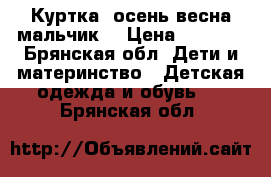 Куртка ,осень,весна мальчик. › Цена ­ 1 000 - Брянская обл. Дети и материнство » Детская одежда и обувь   . Брянская обл.